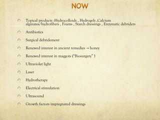 Topical products :Hydrocolloids , Hydrogels ,Calcium
alginates/hydrofibers , Foams , Starch dressings , Enzymatic debriders
Antibiotics
Surgical debridement
Renewed interest in ancient remedies honey→
Renewed interest in maggots (“Biosurgery” )
Ultraviolet light
Laser
Hydrotherapy
Electrical stimulation
Ultrasound
Growth factors impregnated dressings
 