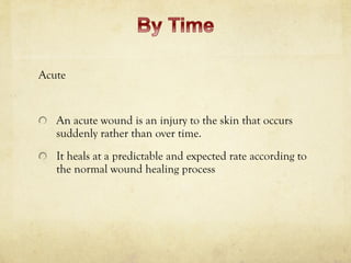 Acute
An acute wound is an injury to the skin that occurs
suddenly rather than over time.
It heals at a predictable and expected rate according to
the normal wound healing process
 