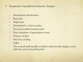 • Symptoms of peripheral ischemic changes :
– Intermittent claudication
– Rest pain
– Night pain
– Diminished or absent pulses,
– Decreased ankle-brachial index
Poor formation of granulation tissue
– Dryness of skin
– Hair loss ,Scaling
– Pallor
– The wound itself usually is shallow with smooth margins, and a
pale base and surrounding skin
 