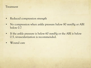 Treatment
• Reduced compression strength
• No compression when ankle pressure below 80 mmHg or ABI
below 0.7
• If the ankle pressure is below 60 mmHg or the ABI is below
0.5, revascularization is recommended.
• Wound care
 