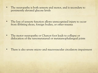 • The neuropathy is both sensory and motor, and is secondary to
persistently elevated glucose levels
• The loss of sensory function allows unrecognized injury to occur
from ill-fitting shoes, foreign bodies, or other trauma
• The motor neuropathy or Charcot foot leads to collapse or
dislocation of the tarsometatarsal or metatarsophalangeal joints
• There is also severe micro- and macrovascular circulatory impairment
 