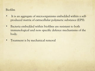 Biofilm
• It is an aggregate of microorganisms embedded within a self-
produced matrix of extracellular polymeric substance (EPS).
• Bacteria embedded within biofilms are resistant to both
immunological and non- specific defence mechanisms of the
body.
• Treatment is by mechanical removal
 