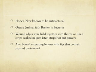 Honey: Now known to be antibacterial
Grease (animal fat): Barrier to bacteria
Wound edges were held together with thorns or linen
strips soaked in gum (steri strips!) or ant pincers
Also bound ulcerating lesions with figs that contain
papain( proteinase)
 