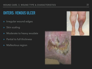 WOUND CARE: 3. WOUND TYPE & CHARACTERISTICS
OHTERS: VENOUS ULCER
22
▸ Irregular wound edges
▸ Skin scaling
▸ Moderate to heavy exudate
▸ Partial to full thickness
▸ Malleolous region
 