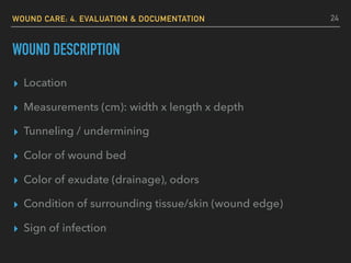 WOUND CARE: 4. EVALUATION & DOCUMENTATION
WOUND DESCRIPTION
▸ Location
▸ Measurements (cm): width x length x depth
▸ Tunneling / undermining
▸ Color of wound bed
▸ Color of exudate (drainage), odors
▸ Condition of surrounding tissue/skin (wound edge)
▸ Sign of infection
24
 