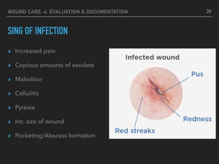 WOUND CARE: 4. EVALUATION & DOCUMENTATION
SING OF INFECTION
38
▸ Increased pain
▸ Copious amounts of exudate
▸ Malodour
▸ Cellulitis
▸ Pyrexia
▸ Inc. size of wound
▸ Pocketing/Abscess formation
 