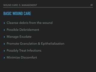 WOUND CARE: 5. MANAGEMENT
BASIC WOUND CARE
▸ Cleanse debris from the wound
▸ Possible Debridement
▸ Manage Exudate
▸ Promote Granulation & Epithelialization
▸ Possibly Treat Infections
▸ Minimize Discomfort
46
 