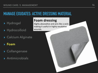 WOUND CARE: 5. MANAGEMENT
MANAGE EXUDATES: ACTIVE DRESSING MATERIAL
▸ Hydrogel
▸ Hydrocolloid
▸ Calcium Alginate
▸ Foam
▸ Collangenase
▸ Antimicrobials
54
Foam	dressing	
Highly	absorp.ve	and	acts	like	a	wick	
making	it	useful	in	highly	exuda.ve	
wounds.		
 