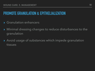 WOUND CARE: 5. MANAGEMENT
PROMOTE GRANULATION & EPITHELIALIZATION
▸ Granulation enhancers
▸ Minimal dressing changes to reduce disturbances to the
granulation
▸ Avoid usage of substances which impede granulation
tissues
56
 