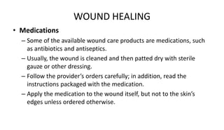 WOUND HEALING
• Medications
– Some of the available wound care products are medications, such
as antibiotics and antiseptics.
– Usually, the wound is cleaned and then patted dry with sterile
gauze or other dressing.
– Follow the provider’s orders carefully; in addition, read the
instructions packaged with the medication.
– Apply the medication to the wound itself, but not to the skin’s
edges unless ordered otherwise.
 