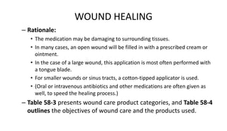 WOUND HEALING
– Rationale:
• The medication may be damaging to surrounding tissues.
• In many cases, an open wound will be filled in with a prescribed cream or
ointment.
• In the case of a large wound, this application is most often performed with
a tongue blade.
• For smaller wounds or sinus tracts, a cotton-tipped applicator is used.
• (Oral or intravenous antibiotics and other medications are often given as
well, to speed the healing process.)
– Table 58-3 presents wound care product categories, and Table 58-4
outlines the objectives of wound care and the products used.
 