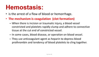 Hemostasis:
• is the arrest of a flow of blood or hemorrhage.
• The mechanism is coagulation (clot formation)
– When there is incision or traumatic injury, a blood vessel
constricted and platelets rapidly clump and adhere to connective
tissue at the cut end of constricted vessel.
– In some cases, blood disease, or operation on blood vessel.
– They use anticoagulant agent as heparin to depress blood
prothrombin and tendency of blood platelets to cling together.
By Ame M.
 
