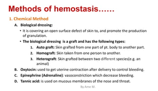 Methods of hemostasis……
1. Chemical Method
A. Biological dressing:
• It is covering an open surface defect of skin to, and promote the production
of granulation.
• The biological dressing is a graft and has the following types:
1. Auto graft: Skin grafted from one part of pt. body to another part.
2. Homograft: Skin taken from one person to another.
3. Heterograft: Skin grafted between two different species(e.g. an
animal)
B. Oxytocin: used to get uterine contraction after delivery to control bleeding.
C. Epinephrine (Adrenaline): vasoconstriction which decrease bleeding.
D. Tannic acid: is used on mucous membranes of the nose and throat.
By Ame M.
 