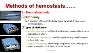 Methods of hemostasis……
3. Thermal methods
Diathermy
Production of heat in the body tissue by a high frequency of
electric current.
Types of diathermy
Medical diathermy:- sufficient heat is used to warm the tissues
but not harm them.
Short–wave diathermy:- used in physiotherapy to relieve pain
or heat infection.
Surgical diathermy:- of very high frequency, used to coagulate
blood in vessels, cut & desiccation of tissues.
By Ame M.
 