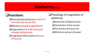 Diathermy…..
Functions
Electrotomy/cutting (generation of
heat destroys tissue cell)
Blend (cutting & coagulation)
Fulguration (cell walls destroyed
through dehydration)
Coagulation/Desiccation (dryness
of tissues)
Physiology of coagulation of
diathermy
Retraction of blood vessels
Contraction of the muscle
The dryness of tissue cell
Minimum out put of power
By Ame M.
 