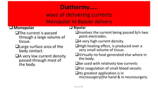 Diathermy…..
ways of delivering currents
Monopolar Vs Bipolar delivery
Monopolar
The current is passed
through a large volume of
tissue.
Large surface area of the
body contact.
A very low current density
passed through most of
the body.
 Bipolar
Involves the current being passed b/n two
point electrodes.
A very high current density.
High heating effect, is produced over a
very small volume of tissue.
Virtually no heat generated else where in
the body.
be used with relatively low currents
For coagulation of small blood vessels.
Its greatest application is in
microsurgery(the hand & in neurosurgery.
By Ame M.
 