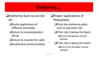 Diathermy…..
Diathermy burn occurs b/c
of:-
Faulty applications of
different electrodes
Failure to insulate/protect
the pt
Failure to insulate the cable
Inadvertent actions/activity
Proper applications of
Pads/plates
Place the diathermy plate
near to operation site
If the site is below the heart-
Put on the gluteus muscle
portion
If the site is above the heart-
Put on the shoulder muscle
portion
By Ame M.
 