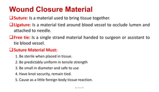 Wound Closure Material
Suture: Is a material used to bring tissue together.
Ligature: Is a material tied around blood vessel to occlude lumen and
attached to needle.
Free tie: Is a single strand material handed to surgeon or assistant to
tie blood vessel.
Suture Material Must:
1. Be sterile when placed in tissue.
2. Be predictably uniform in tensile strength
3. Be small in diameter and safe to use
4. Have knot security, remain tied.
5. Cause as a little foreign body tissue reaction.
By Ame M.
 
