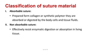 Classification of suture material
I. Absorbable suture:
• Prepared form collagen or synthetic polymer they are
absorbed or digested by the body cells and tissue fluids.
II. Non absorbable suture:
• Effectively resist enzymatic digestion or absorption in living
tissue.
By Ame M.
 