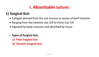 I. Absorbable suture:
1) Surgical Gut:
 Collagen derived from the sub mucosa or serosa of beef intestine
 Ranging from the heaviest size 3/0 to finest size 7/0
 Digested by body enzymes and absorbed by tissue.
– Types of Surgical Gut:
a) Plain Surgical Gut
b) Chromic Surgical Gut
By Ame M.
 
