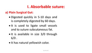 I. Absorbable suture:
a) Plain Surgical Gut:
 Digested quickly in 5-10 days and
is completely digested by 60 days.
 It is used to ligate small vessels
and to suture subcutaneous fat.
 It is available in size 3/0 through
6/0 .
 It has natural yellowish color.
By Ame M.
 