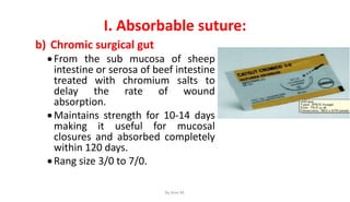 I. Absorbable suture:
b) Chromic surgical gut
From the sub mucosa of sheep
intestine or serosa of beef intestine
treated with chromium salts to
delay the rate of wound
absorption.
Maintains strength for 10-14 days
making it useful for mucosal
closures and absorbed completely
within 120 days.
Rang size 3/0 to 7/0.
By Ame M.
 