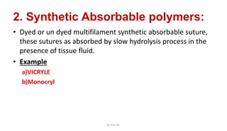 2. Synthetic Absorbable polymers:
• Dyed or un dyed multifilament synthetic absorbable suture,
these sutures as absorbed by slow hydrolysis process in the
presence of tissue fluid.
• Example
a)VICRYLE
b)Monocryl
By Ame M.
 