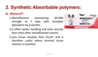 2. Synthetic Absorbable polymers:
b) Monocryl®:
1.Monofilament maintaining 50-60%
strength at 7 days with complete
absorption by 3 months.
2.It offers better handling and knot security
than most other monofilament sutures.
3.Less tissue reaction than Vicryl® and is
therefore useful where minimal tissue
reaction is essential.
By Ame M.
 