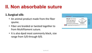 II. Non absorbable suture
1.Surgical silk:
• An animal-product made from the fiber
spume.
• Fiber are braided or twisted together to
from Multifilament suture.
• It is also dyed most commonly black, size
range from 5/0 through 9/0.
By Ame M.
 