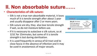 II. Non absorbable suture……
• Characteristics of silk suture:
– Silk is not a true non-absorbable material, it loses
much of it is tensile strength after about 1 year
and usually disappear after 2 or more years.
– Silk suture are dry, they also lose tensile strength
if wet, so do not moisture before use.
– If it is necessary to autoclave e silk suture, so at
121C for 15minutes, but some of it is tensile
strength is lost during sterilization.
– It is used frequently in serosa of GI tract and to
close fascia in the absence of infection and it may
be used in anastomosis of major vessels.
By Ame M.
 