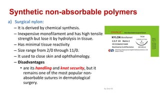 Synthetic non-absorbable polymers
a) Surgical nylon:
– It is derived by chemical synthesis.
– Inexpensive monofilament and has high tensile
strength but lose it by hydrolysis in tissue.
– Has minimal tissue reactivity
– Size range from 2/0 through 11/0.
– It used to close skin and ophthalmology.
– Disadvantages
• are its handling and knot security, but it
remains one of the most popular non-
absorbable sutures in dermatological
surgery.
By Ame M.
 