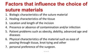 Factors that influence the choice of
suture materials
1. Biologic characteristics of the suture material
2. Healing characteristics of the tissue
3. Location and length of the incision
4. Presence or absence of contamination and/or infection
5. Patient problems such as obesity, debility, advanced age and
diseases
6. Physical characteristics of the material such as ease of
passing through tissue, knot tying and other
7. personal preference of the surgeon.
By Ame M.
 