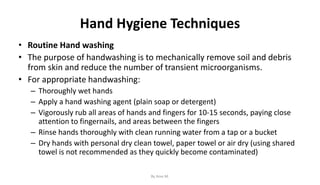 Hand Hygiene Techniques
• Routine Hand washing
• The purpose of handwashing is to mechanically remove soil and debris
from skin and reduce the number of transient microorganisms.
• For appropriate handwashing:
– Thoroughly wet hands
– Apply a hand washing agent (plain soap or detergent)
– Vigorously rub all areas of hands and fingers for 10-15 seconds, paying close
attention to fingernails, and areas between the fingers
– Rinse hands thoroughly with clean running water from a tap or a bucket
– Dry hands with personal dry clean towel, paper towel or air dry (using shared
towel is not recommended as they quickly become contaminated)
By Ame M.
 