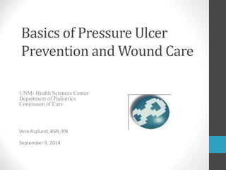 Basics of Pressure Ulcer
Prevention and Wound Care
UNM- Health Sciences Center
Department of Pediatrics
Continuum of Care
Vera Asplund, BSN, RN
September 9, 2014
 