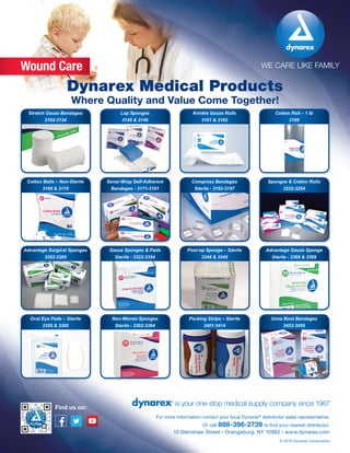 WE CARE LIKE FAMILY
is your one-stop medical supply company since 1967
10 Glenshaw Street • Orangeburg, NY 10962 • www.dynarex.com
For more information contact your local Dynarex®
distributor sales representative.
Or call 888-396-2739 to find your nearest distributor.
© 2016 Dynarex Corporation
Find us on:
Wound Care
Dynarex Medical Products
Where Quality and Value Come Together!
Krinkle Gauze Rolls
3161 & 3162
Stretch Gauze Bandages
3102-3134
Lap Sponges
3145 & 3146
Cotton Roll – 1 lb
3166
Compress Bandages
Sterile - 3192-3197
Cotton Balls – Non-Sterile
3169 & 3170
Sensi-Wrap Self-Adherent
Bandages - 3171-3191
Sponges & Cotton Rolls
3222-3254
Post-op Sponge – Sterile
3348 & 3349
Advantage Surgical Sponges
3262-3265
Gauze Sponges & Pads
Sterile - 3322-3354
Advantage Gauze Sponge
Sterile - 3368 & 3369
Packing Strips – Sterile
3401-3414
Oval Eye Pads – Sterile
3359 & 3360
Non-Woven Sponges
Sterile - 3362-3364
Unna Boot Bandages
3453-3456
 