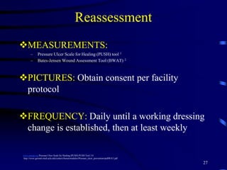Reassessment
MEASUREMENTS:
– Pressure Ulcer Scale for Healing (PUSH) tool 1
– Bates-Jensen Wound Assessment Tool (BWAT) 2
PICTURES: Obtain consent per facility
protocol
FREQUENCY: Daily until a working dressing
change is established, then at least weekly
27
www.npuap.org Pressure Ulcer Scale for Healing (PUSH) PUSH Tool 3.0
http://www.geronet.med.ucla.edu/centers/borun/modules/Pressure_ulcer_prevention/puBWAT.pdf
 