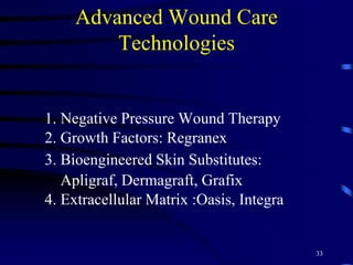 Advanced Wound Care
Technologies
1. Negative Pressure Wound Therapy
2. Growth Factors: Regranex
3. Bioengineered Skin Substitutes:
Apligraf, Dermagraft, Grafix
4. Extracellular Matrix :Oasis, Integra
33
 