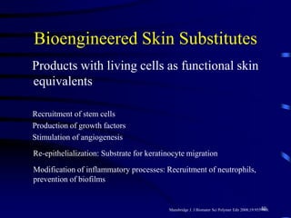 Bioengineered Skin Substitutes
Products with living cells as functional skin
equivalents
Recruitment of stem cells
Production of growth factors
Stimulation of angiogenesis
Re-epithelialization: Substrate for keratinocyte migration
Modification of inflammatory processes: Recruitment of neutrophils,
prevention of biofilms
Mansbridge J. J Biomater Sci Polymer Edn 2008;19:955-968.40
 