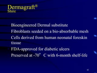 Dermagraft®
Shire
 Bioengineered Dermal substitute
 Fibroblasts seeded on a bio-absorbable mesh
 Cells derived from human neonatal foreskin
tissue
 FDA-approved for diabetic ulcers
 Preserved at -70°C with 6-month shelf-life
42
 
