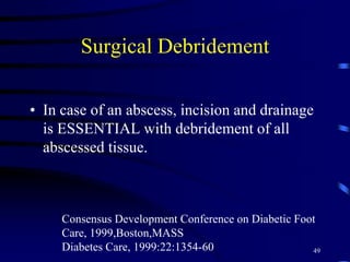 Surgical Debridement
• In case of an abscess, incision and drainage
is ESSENTIAL with debridement of all
abscessed tissue.
Consensus Development Conference on Diabetic Foot
Care, 1999,Boston,MASS
Diabetes Care, 1999:22:1354-60 49
 