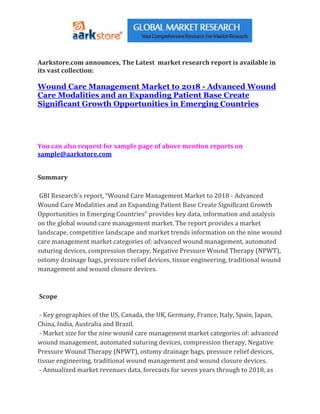 Aarkstore.com announces, The Latest market research report is available in
its vast collection:

Wound Care Management Market to 2018 - Advanced Wound
Care Modalities and an Expanding Patient Base Create
Significant Growth Opportunities in Emerging Countries




You can also request for sample page of above mention reports on
sample@aarkstore.com


Summary

 GBI Research’s report, “Wound Care Management Market to 2018 - Advanced
Wound Care Modalities and an Expanding Patient Base Create Significant Growth
Opportunities in Emerging Countries” provides key data, information and analysis
on the global wound care management market. The report provides a market
landscape, competitive landscape and market trends information on the nine wound
care management market categories of: advanced wound management, automated
suturing devices, compression therapy, Negative Pressure Wound Therapy (NPWT),
ostomy drainage bags, pressure relief devices, tissue engineering, traditional wound
management and wound closure devices.



Scope

 - Key geographies of the US, Canada, the UK, Germany, France, Italy, Spain, Japan,
China, India, Australia and Brazil.
 - Market size for the nine wound care management market categories of: advanced
wound management, automated suturing devices, compression therapy, Negative
Pressure Wound Therapy (NPWT), ostomy drainage bags, pressure relief devices,
tissue engineering, traditional wound management and wound closure devices.
 - Annualized market revenues data, forecasts for seven years through to 2018, as
 