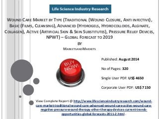 WOUND CARE MARKET BY TYPE (TRADITIONAL (WOUND CLOSURE, ANTI INFECTIVE),
BASIC (FILMS, CLEANSING), ADVANCED (HYDROGELS, HYDROCOLLOIDS, ALGINATE,
COLLAGEN), ACTIVE (ARTIFICIAL SKIN & SKIN SUBSTITUTES), PRESSURE RELIEF DEVICES,
NPWT) – GLOBAL FORECAST TO 2019
BY
MARKETSANDMARKETS
View Complete Report @ http://www.lifescienceindustryresearch.com/wound-
care-market-traditional-wound-care-advanced-wound-care-active-wound-care-
negative-pressure-wound-therapy-other-therapy-devices-current-trends-
opportunities-global-forecasts-2011-2.html .
Published: August 2014
No of Pages: 320
Single User PDF: US$ 4650
Corporate User PDF: US$ 7150
 