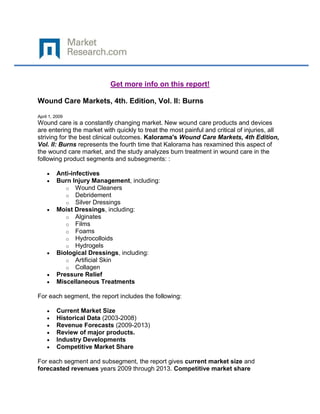 Get more info on this report!

Wound Care Markets, 4th. Edition, Vol. II: Burns

April 1, 2009
Wound care is a constantly changing market. New wound care products and devices
are entering the market with quickly to treat the most painful and critical of injuries, all
striving for the best clinical outcomes. Kalorama's Wound Care Markets, 4th Edition,
Vol. II: Burns represents the fourth time that Kalorama has rexamined this aspect of
the wound care market, and the study analyzes burn treatment in wound care in the
following product segments and subsegments: :

         Anti-infectives
         Burn Injury Management, including:
            o Wound Cleaners
            o Debridement
            o Silver Dressings
         Moist Dressings, including:
            o Alginates
            o Films
            o Foams
            o Hydrocolloids
            o Hydrogels
         Biological Dressings, including:
            o Artificial Skin
            o Collagen
         Pressure Relief
         Miscellaneous Treatments

For each segment, the report includes the following:

         Current Market Size
         Historical Data (2003-2008)
         Revenue Forecasts (2009-2013)
         Review of major products.
         Industry Developments
         Competitive Market Share

For each segment and subsegment, the report gives current market size and
forecasted revenues years 2009 through 2013. Competitive market share
 