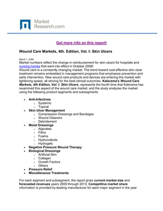 Get more info on this report!

Wound Care Markets, 4th. Edition, Vol. I: Skin Ulcers

March 1, 2009
Market numbers reflect the change in reimbursement for skin ulcers for hospitals and
nursing homes that went into effect in October 2008!
Wound care is a constantly changing market. The trend toward cost-effective skin ulcer
treatment remains embedded in management programs that emphasize prevention and
early intervention. New wound care products and devices are entering the market with
lightening speed, all striving for the best clinical outcomes. Kalorama's Wound Care
Markets, 4th Edition, Vol. I: Skin Ulcers. represents the fourth time that Kalorama has
rexamined this aspect of the wound care market, and the study analyzes the market
using the following product segments and subsegments:

        Anti-Infectives
           o Systemic
           o Topical
        Skin Ulcer Management
           o Compression Dressings and Bandages
           o Wound Cleaners
           o Debridement
        Moist Dressings
           o Alginates
           o Films
           o Foams
           o Hydrocolloids
           o Hydrogels
        Negative Pressure Wound Therapy
        Biological Dressings
           o Artificial Skin
           o Collagen
           o Growth Factors
           o Others
        Pressure Relief
        Miscellaneous Treatments

For each segment and subsegment, the report gives current market size and
forecasted revenues years 2009 through 2013. Competitive market share
information is provided by leading manufacturer for each major segment in the year
 