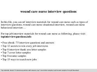 wound care nurse interview questions 
In this file, you can ref interview materials for wound care nurse such as types of 
interview questions, wound care nurse situational interview, wound care nurse 
behavioral interview… 
For top job interview materials for wound care nurse as following, please visit: 
topinterviewquestions.info 
• Free ebook: 75 interview questions and answers 
• Top 12 secrets to win every job interviews 
• Top 8 interview thank you letter samples 
• Top 7 cover letter samples 
• Top 8 resume samples 
• Top 15 ways to search new jobs 
Top materials: ebook: 75 interview questions with answers, top 7 cover letter samples, top 8 resume samples. Free pdf download 
 