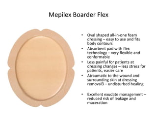Mepilex Boarder Flex
• Oval shaped all-in-one foam
dressing – easy to use and fits
body contours
• Absorbent pad with flex
technology – very flexible and
conformable
• Less painful for patients at
dressing changes – less stress for
patients, easier care
• Atraumatic to the wound and
surrounding skin at dressing
removal3 – undisturbed healing
• Excellent exudate management –
reduced risk of leakage and
maceration
 