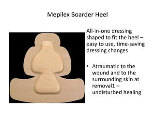 Mepilex Boarder Heel
All-in-one dressing
shaped to fit the heel –
easy to use, time-saving
dressing changes
• Atraumatic to the
wound and to the
surrounding skin at
removal1 –
undisturbed healing
 