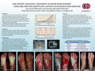 CASE REPORT: SUCCESSFUL TREATMENT OF SEVERE BURN WOUNDS
USING HBO AND SKIN SUBSTITUTES, WITHOUT AUTOLOGOUS SKIN GRAFTING
Kazu Suzuki DPM CWS, Joel Aronowitz MD, Ralph Potkin MD.
Tower Wound Care Center, Cedars-Sinai Medical Center, Los Angeles, CA.
Introduction:
Traditionally, severe burn wounds, beyond 3rd
degree, are
treated using autologous skin graft to replace the loss of full-
thickness skin after the surgical excision of damaged tissue
(escharotomy and debridement). Most of the patients seen in our
wound care center are seniors over 70 years old with less-than-
ideal skin integrity. This demographic often fails as a viable source
of autologous skin graft harvesting.
HBOT (Hyperbaric Oxygen Therapy) is known to aid in wound
healing by reducing edema, promoting granulation tissue
formation, and supporting skin graft to be incorporated.
Case History:
82yo female fainted in a steam shower, sustained multiple 3rd
degree burn wounds on both feet. Patient refused a transfer to a
burn center, wishing to be treated locally in CSMC. Wound care
treatments were rendered in our out-patient wound care center
in conjunction with HBOT.
Vascular Status:
Posterior tibial pulses were barely palpable, B/L legs.
At the bilateral ankles, SPP (Skin Perfusion Pressure)
measurements were above 50mmHg. PVR waveforms were
biphasic, mildly obstructed flow. The combined tests (shown
right) indicated no ischemia and good wound healing potential.
SPP values over 40mmHg predicts good wound healing
potential, while SPP less than 30mmHg is diagnostic of Critical
Limb Ischemia and predicts wound healing failure.
(Castronuovo et al. 1997 and Yamada et al 2008, Journal of
Vascular Surgery).
Treatment:
The wound beds were prepared with multiple surgical
debridements and papain-urea chemical debridement cream. The
granulation tissue formation was promoted using Wound VAC® and
HBOT (30 sessions, 90 min each at 2.0 ATA). Due to the patient’s lack
of ideal skin donor site, the decision was made to utilize skin
substitutes. Skin substitute (Alloderm®, LifeCell) was meshed,
implanted, and secured using sutures and Wound VAC®.
Subsequently, complete wound closure was achieved using moist
wound dressing.
Discussions:
Current development of “skin substitutes” has yielded remarkable
improvements in commercially available sources of artificial “skin-like
materials” used in place of autologous skin grafts. These “skin
substitutes” have mostly eliminated the burden of large skin graft
harvesting, which may require hospitalization with the associated
morbidities, such as pain, infection, and additional wound care.
Combining HBO and other adjunctive wound therapies, it is now
possible to achieve complete healing of severe wounds without
autologous skin grafts.
Product Tissue Origin
Alloderm® Human cadaveric skin
GraftJacket® Human cadaveric skin
Dermagraft® Human neonatal foreskin
Apligraf® Human neonatal foreskin
Oasis® Porcine small intestine submucosa
Integra® Bovine collagen + chondroitin sulfate
Commonly Used Skin Substitutes in the US
Alloderm® (before hydration) Wound VAC®
Initial Presentation 2 weeks 4 weeks 16 weeks: Healed
SPP indicates good wound healing potential.
PVR shows mildly obstructed biphasic flow.
5 – 6 weeks: Wound VAC®  Alloderm® grafted
 
