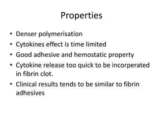 Properties
• Denser polymerisation
• Cytokines effect is time limited
• Good adhesive and hemostatic property
• Cytokine release too quick to be incorperated
in fibrin clot.
• Clinical results tends to be similar to fibrin
adhesives
 