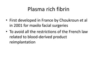 Plasma rich fibrin
• First developed in France by Choukroun et al
in 2001 for maxilo facial surgeries
• To avoid all the restrictions of the French law
related to blood-derived product
reimplantation
 